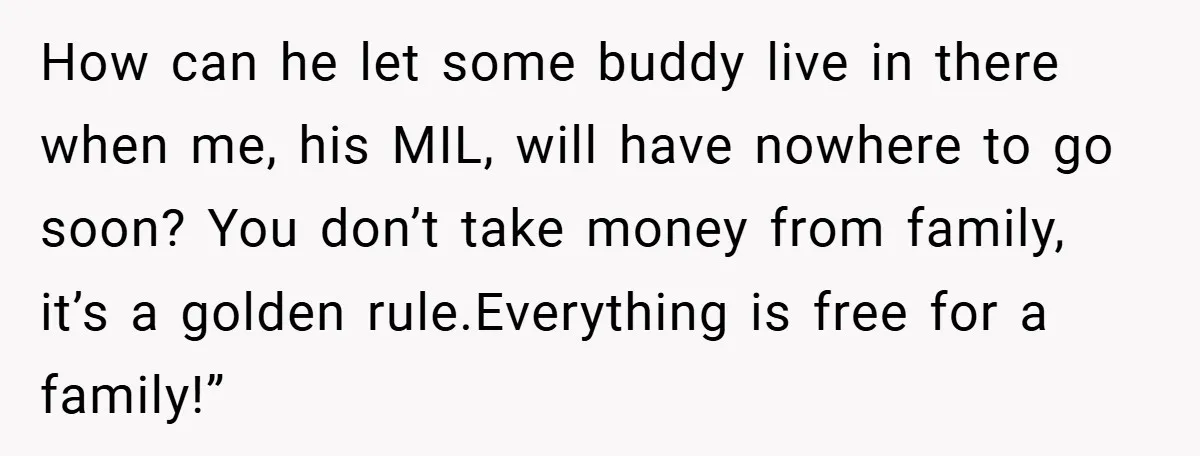 How can he let some buddy live in there when me, his MIL, will have nowhere to go soon? You don’t take money from family, it’s a golden rule.Everything is...