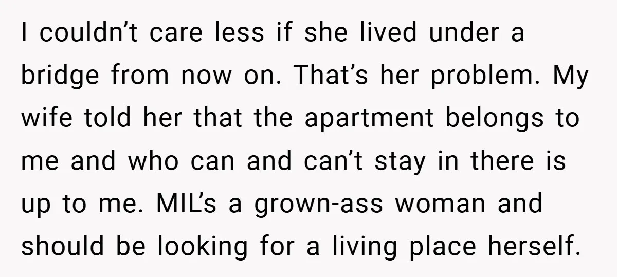 I couldn’t care less if she lived under a bridge from now on. That’s her problem. My wife told her that the apartment belongs to me and who can and...