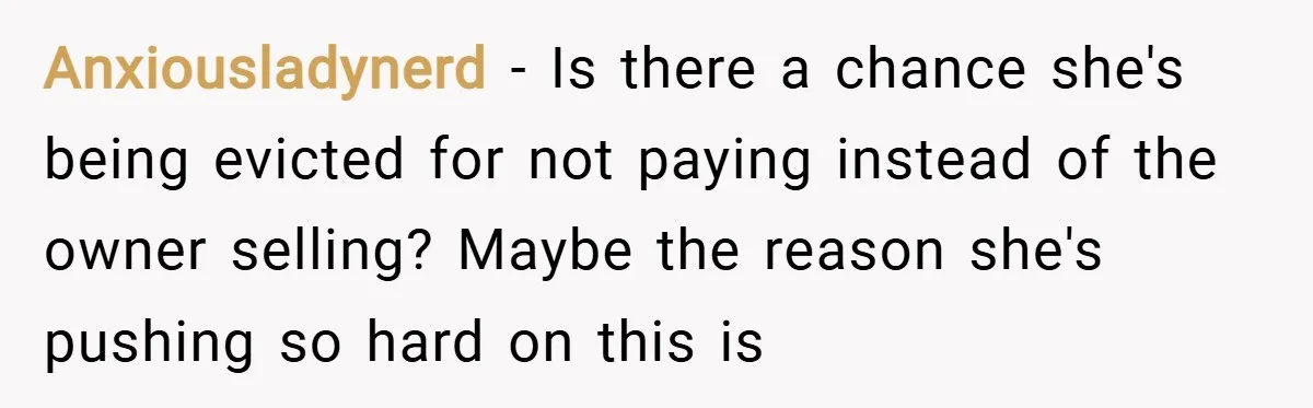 Anxiousladynerd − Is there a chance she's being evicted for not paying instead of the owner selling? Maybe the reason she's pushing so hard on this is