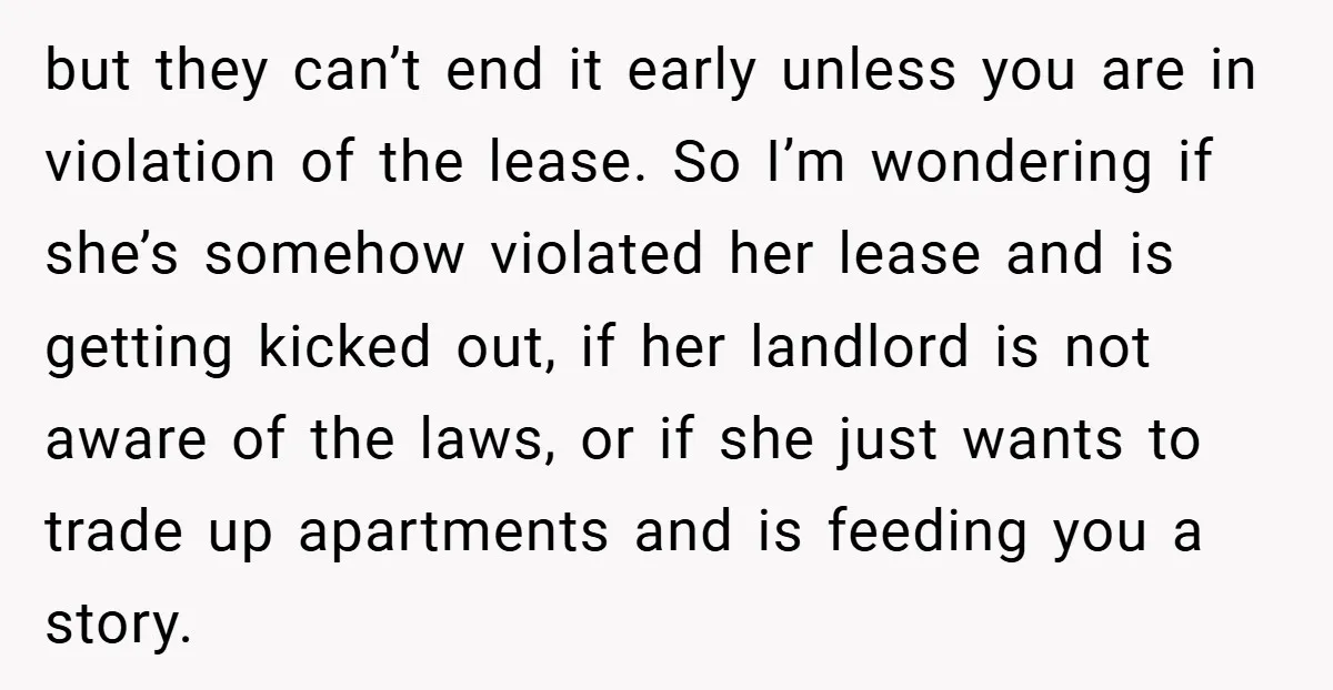 but they can’t end it early unless you are in violation of the lease. So I’m wondering if she’s somehow violated her lease and is getting kicked out, if her...