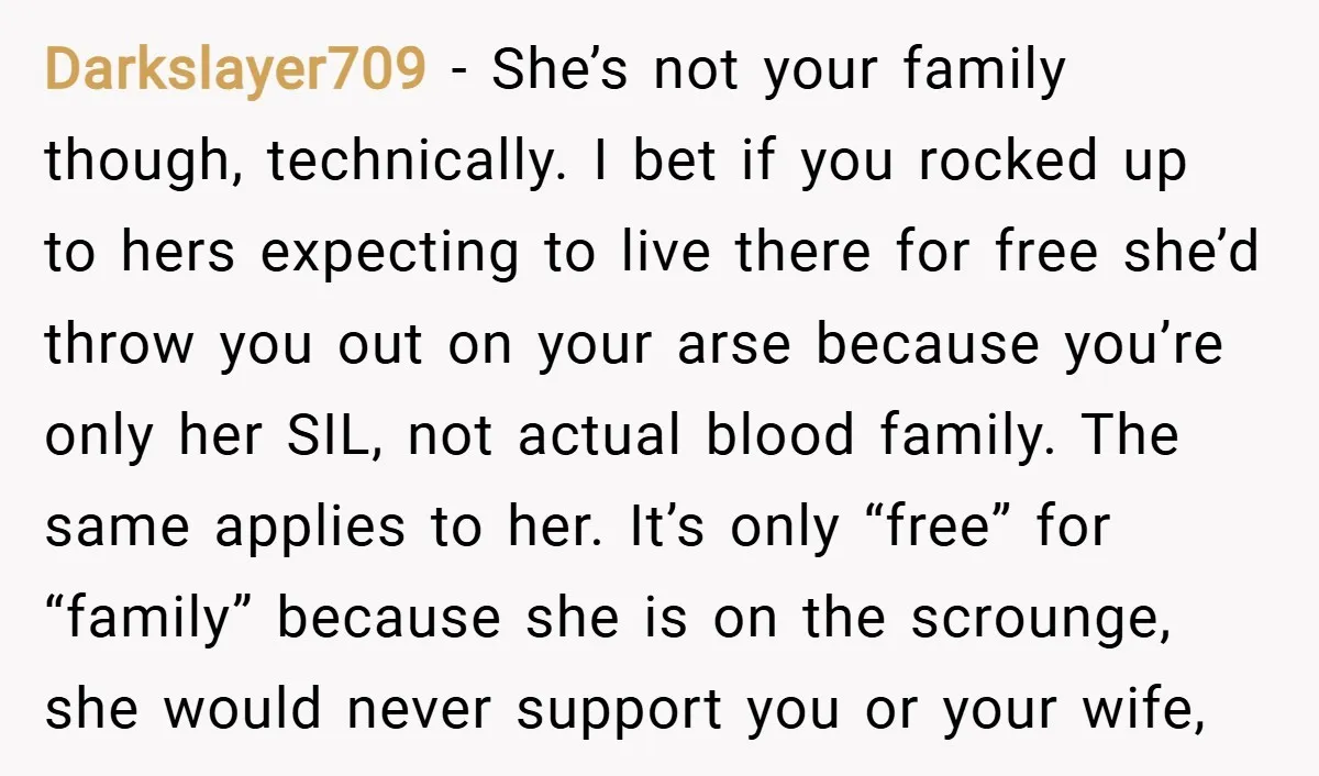 Darkslayer709 − She’s not your family though, technically. I bet if you rocked up to hers expecting to live there for free she’d throw you out on your arse because...