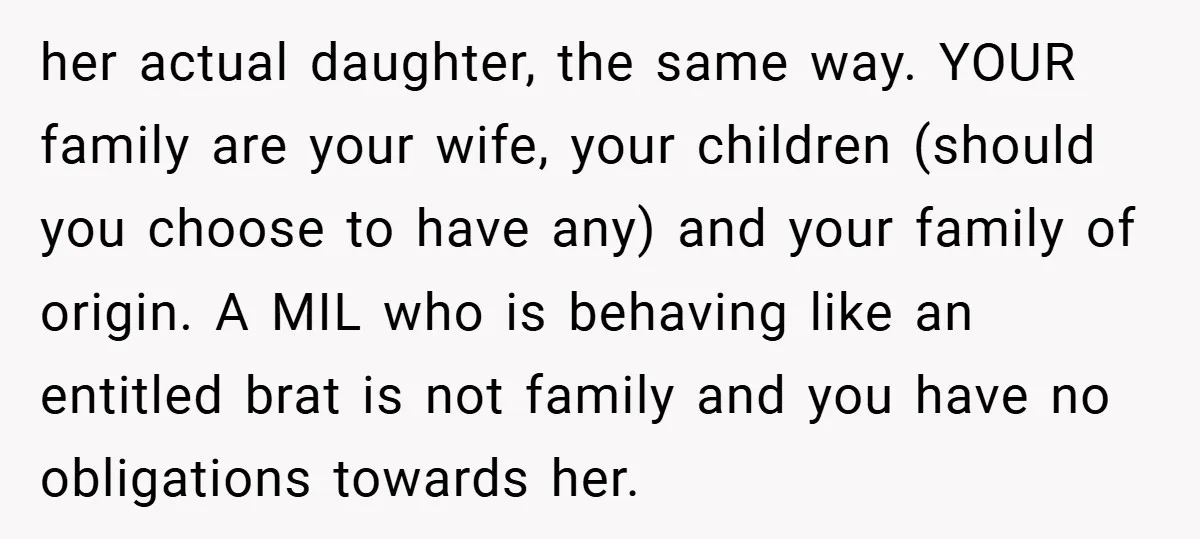 her actual daughter, the same way. YOUR family are your wife, your children (should you choose to have any) and your family of origin. A MIL who is behaving like...