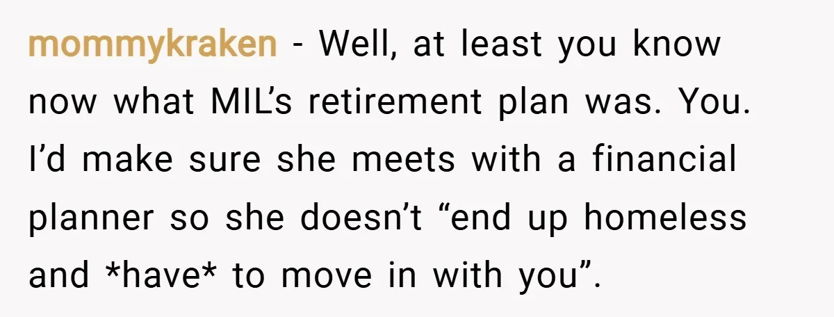 mommykraken − Well, at least you know now what MIL’s retirement plan was. You. I’d make sure she meets with a financial planner so she doesn’t “end up homeless and...