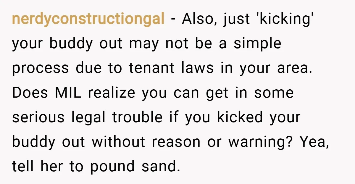 nerdyconstructiongal − Also, just 'kicking' your buddy out may not be a simple process due to tenant laws in your area. Does MIL realize you can get in some serious...