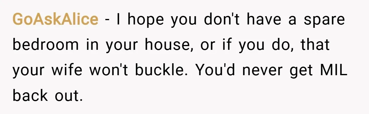 GoAskAlice − I hope you don't have a spare bedroom in your house, or if you do, that your wife won't buckle. You'd never get MIL back out.