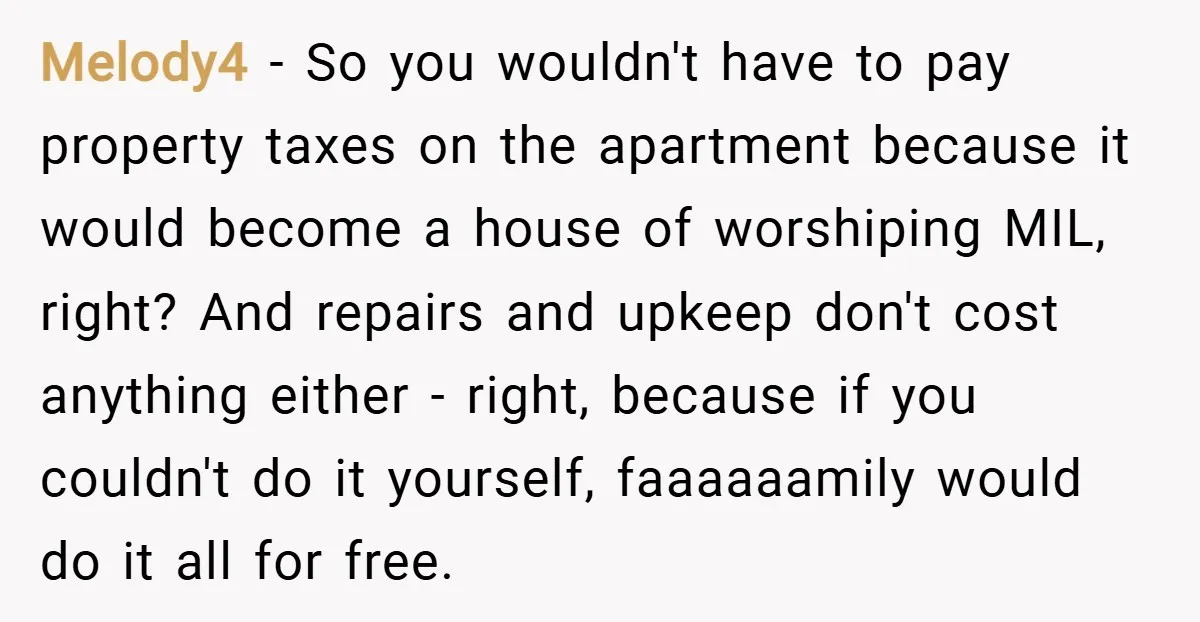 Melody4 − So you wouldn't have to pay property taxes on the apartment because it would become a house of worshiping MIL, right? And repairs and upkeep don't cost anything...