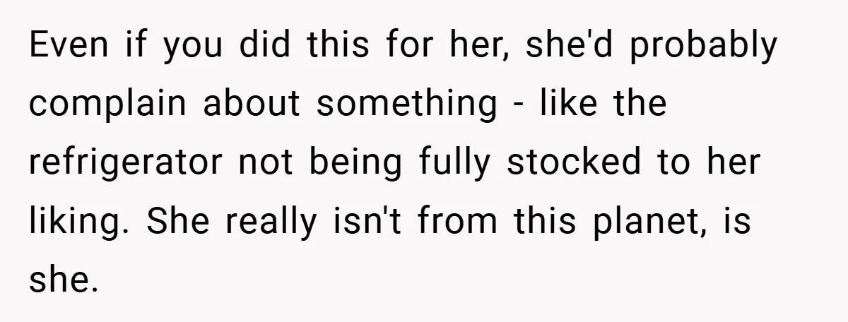 Even if you did this for her, she'd probably complain about something - like the refrigerator not being fully stocked to her liking. She really isn't from this planet, is...