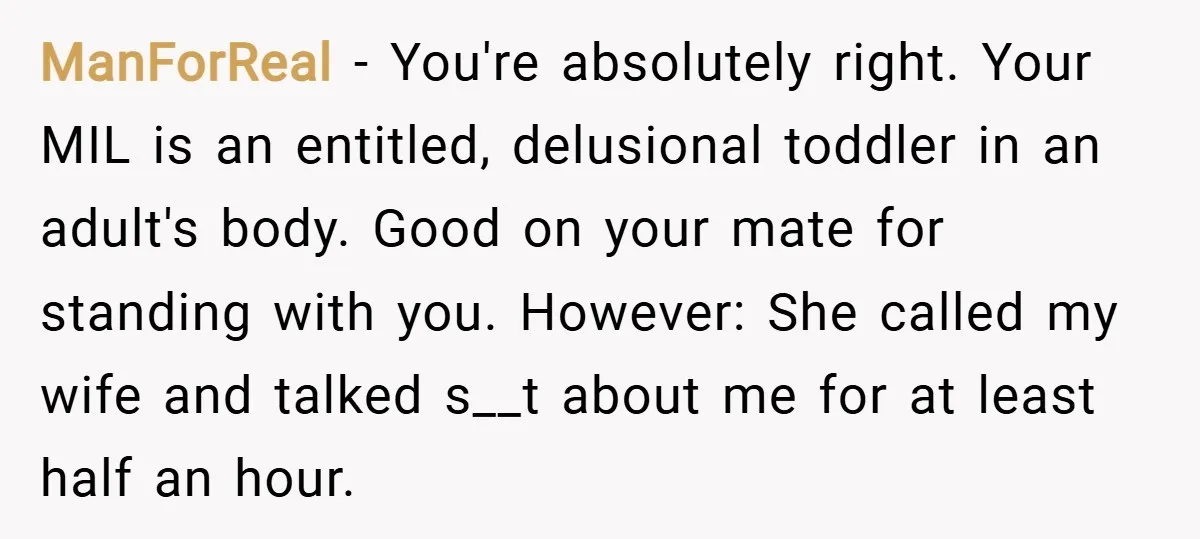 ManForReal − You're absolutely right. Your MIL is an entitled, delusional toddler in an adult's body. Good on your mate for standing with you. However: She called my wife and...