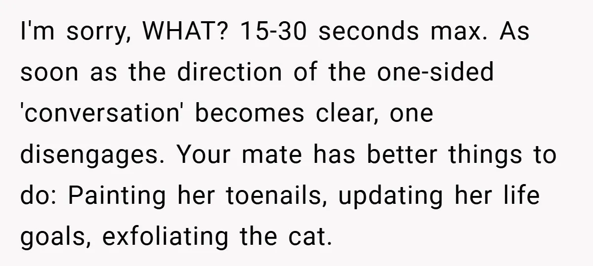 I'm sorry, WHAT? 15-30 seconds max. As soon as the direction of the one-sided 'conversation' becomes clear, one disengages. Your mate has better things to do: Painting her toenails, updating...