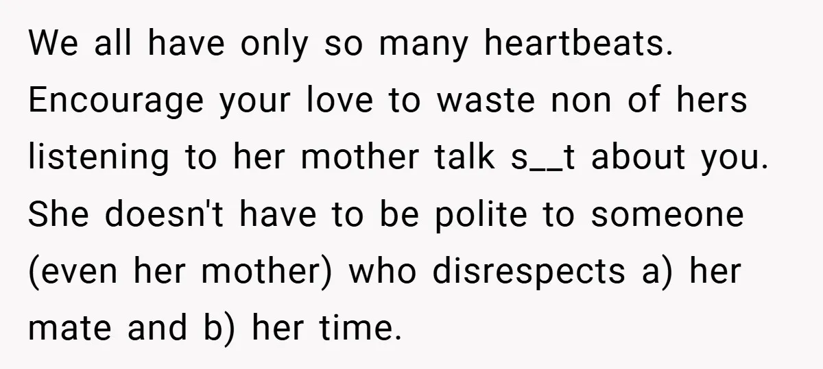 We all have only so many heartbeats. Encourage your love to waste non of hers listening to her mother talk s__t about you. She doesn't have to be polite to...