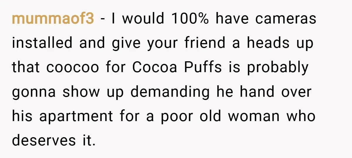 mummaof3 − I would 100% have cameras installed and give your friend a heads up that coocoo for Cocoa Puffs is probably gonna show up demanding he hand over his...