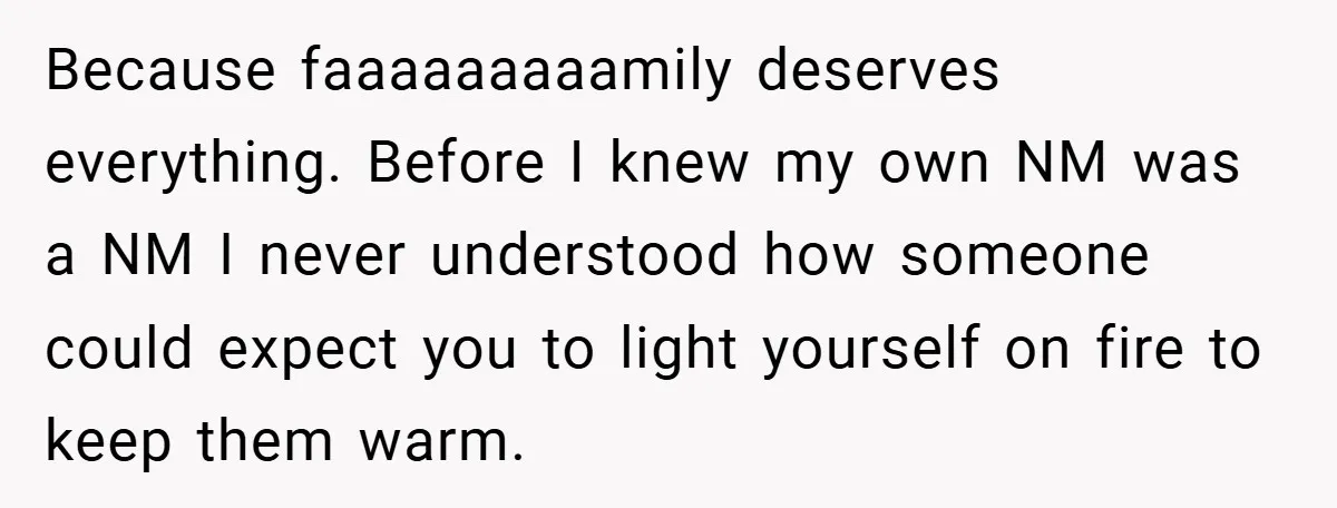 Because faaaaaaaaamily deserves everything. Before I knew my own NM was a NM I never understood how someone could expect you to light yourself on fire to keep them warm.
