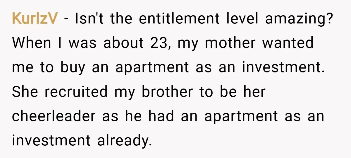 KurlzV − Isn't the entitlement level amazing? When I was about 23, my mother wanted me to buy an apartment as an investment. She recruited my brother to be her...