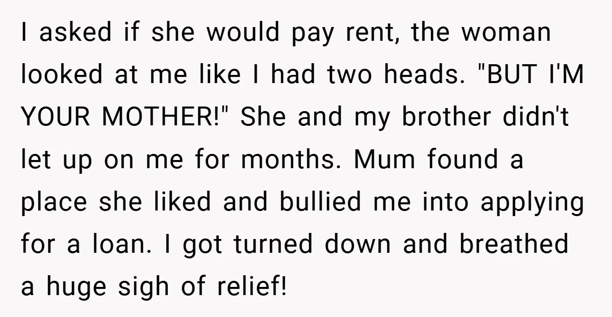 I asked if she would pay rent, the woman looked at me like I had two heads. "BUT I'M YOUR MOTHER!" She and my brother didn't let up on me...
