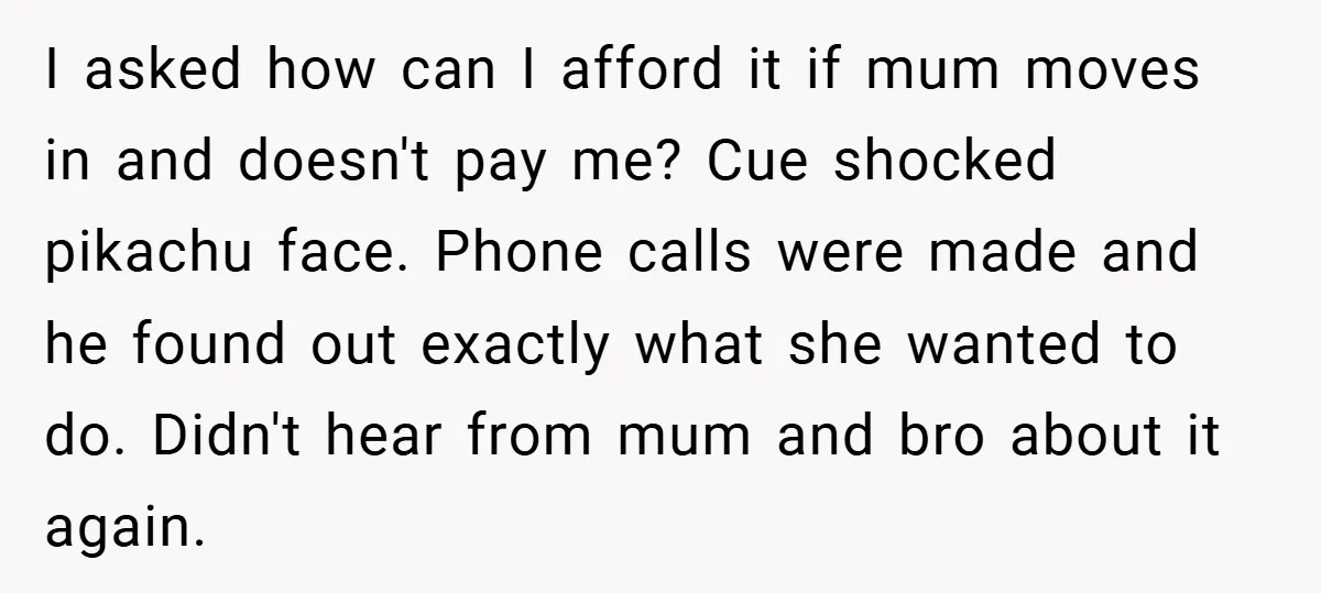 I asked how can I afford it if mum moves in and doesn't pay me? Cue shocked pikachu face. Phone calls were made and he found out exactly what she...