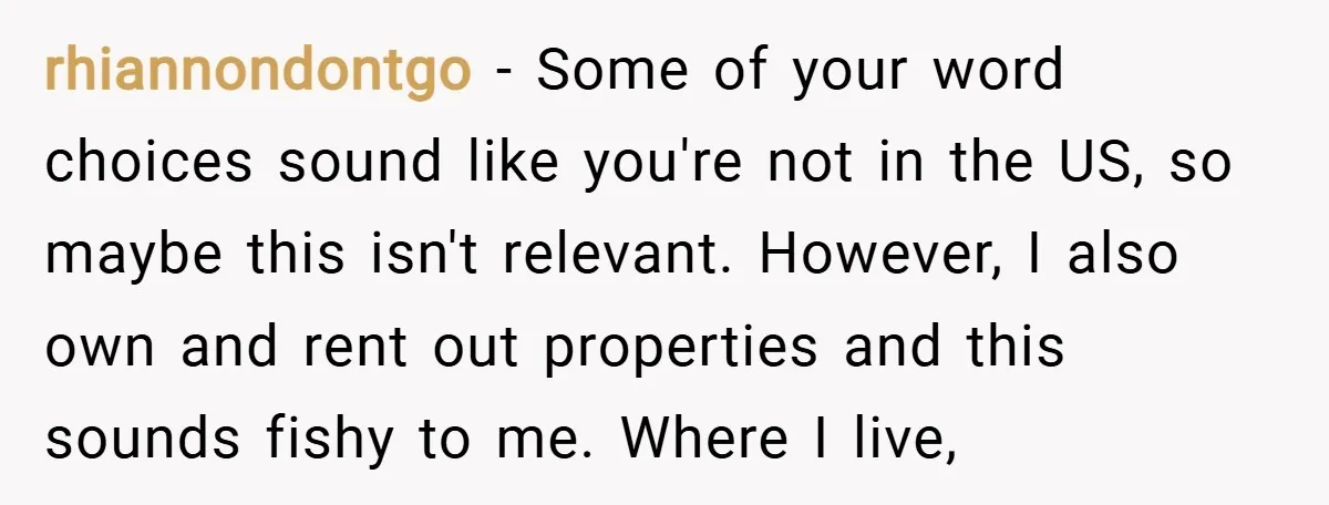 rhiannondontgo − Some of your word choices sound like you're not in the US, so maybe this isn't relevant. However, I also own and rent out properties and this sounds...