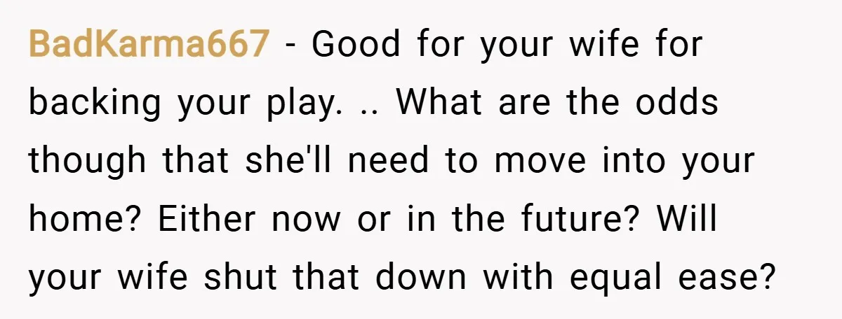 BadKarma667 − Good for your wife for backing your play. .. What are the odds though that she'll need to move into your home? Either now or in the future?...