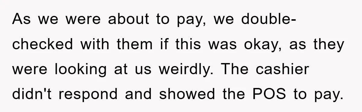As we were about to pay, we double-checked with them if this was okay, as they were looking at us weirdly. The cashier didn't respond and showed the POS to...