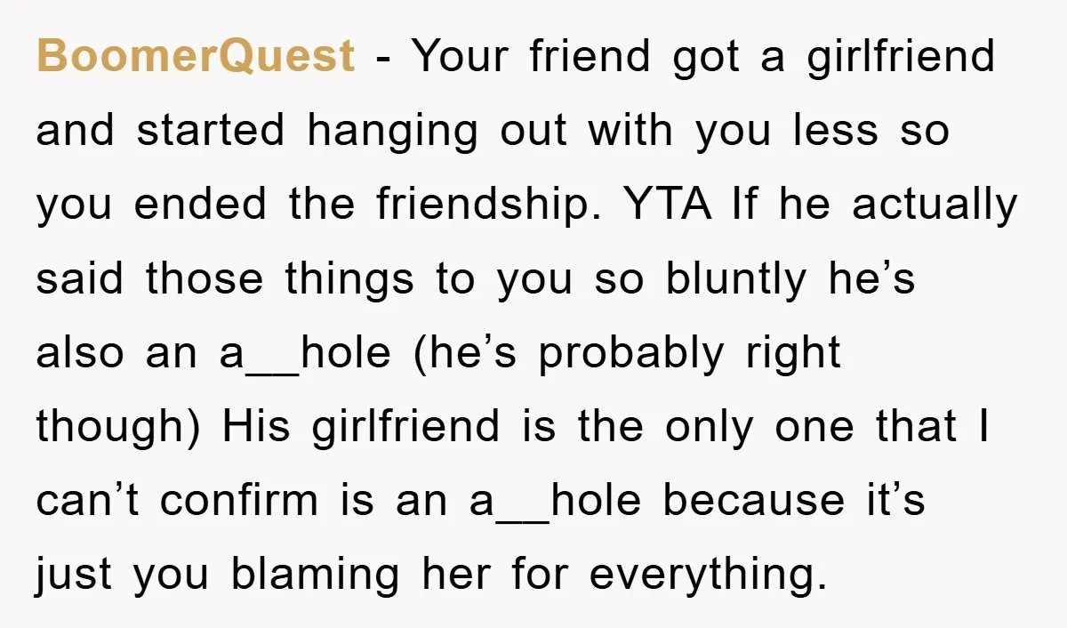 BoomerQuest − Your friend got a girlfriend and started hanging out with you less so you ended the friendship. YTA If he actually said those things to you so bluntly...