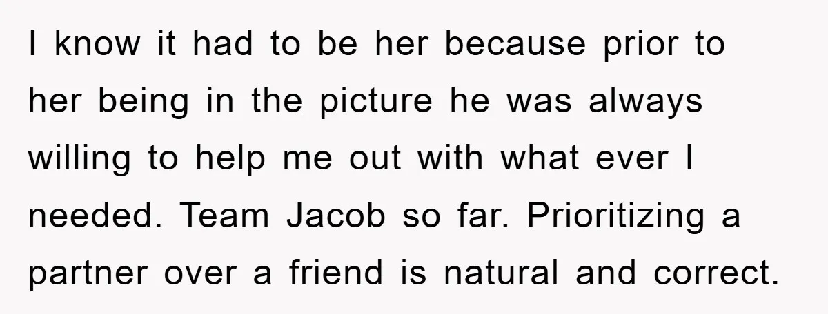 I know it had to be her because prior to her being in the picture he was always willing to help me out with what ever I needed. Team Jacob...