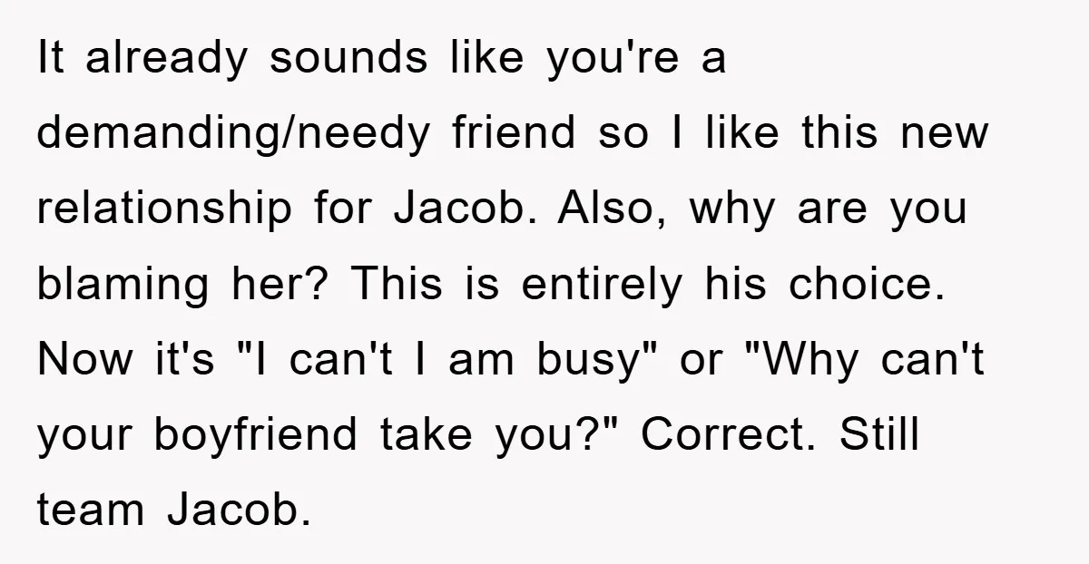 It already sounds like you're a demanding/needy friend so I like this new relationship for Jacob. Also, why are you blaming her? This is entirely his choice. Now it's "I...