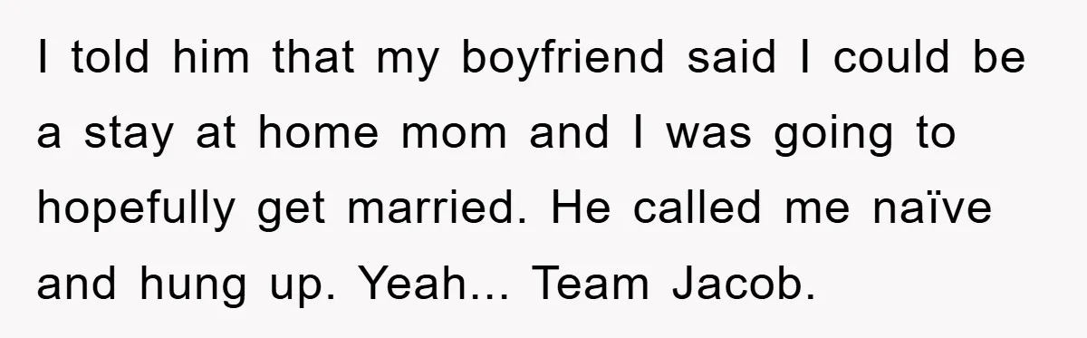 I told him that my boyfriend said I could be a stay at home mom and I was going to hopefully get married. He called me naïve and hung up....