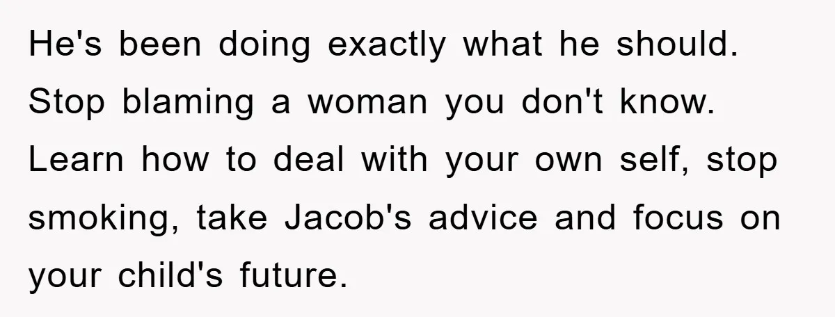 He's been doing exactly what he should. Stop blaming a woman you don't know. Learn how to deal with your own self, stop smoking, take Jacob's advice and focus on...