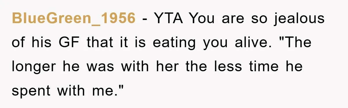 BlueGreen_1956 − YTA You are so jealous of his GF that it is eating you alive. "The longer he was with her the less time he spent with me."