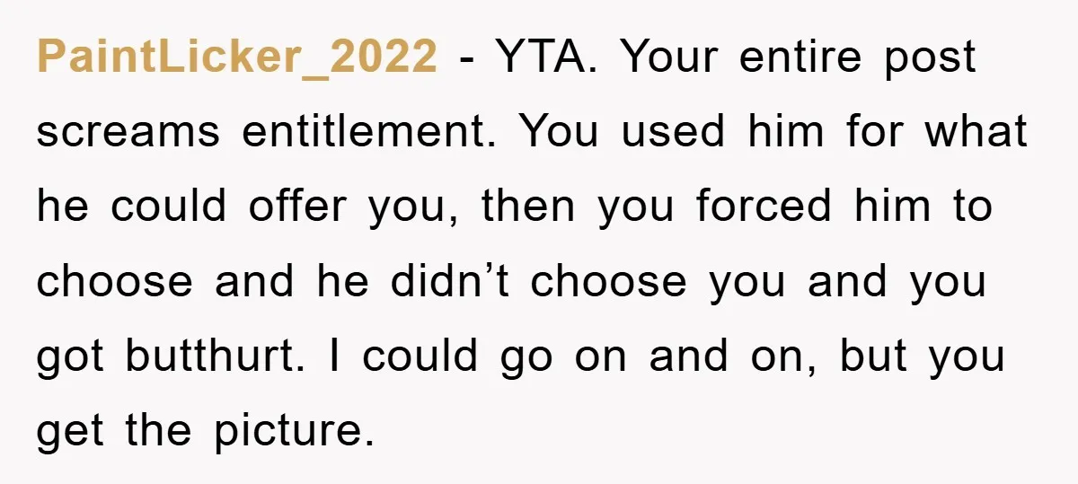 PaintLicker_2022 − YTA. Your entire post screams entitlement. You used him for what he could offer you, then you forced him to choose and he didn’t choose you and you...