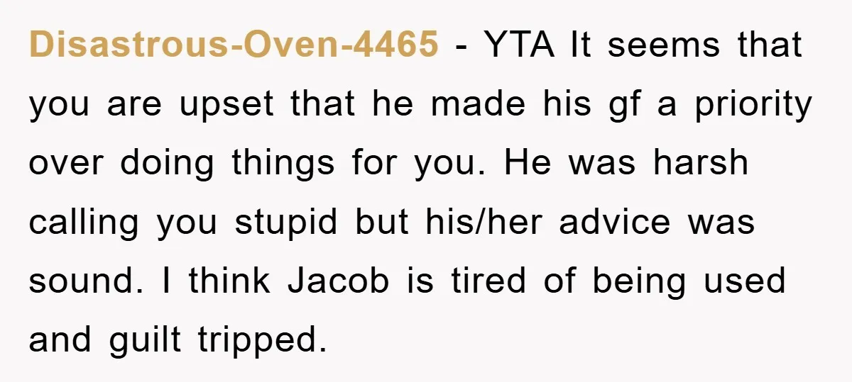 Disastrous-Oven-4465 − YTA It seems that you are upset that he made his gf a priority over doing things for you. He was harsh calling you stupid but his/her advice...
