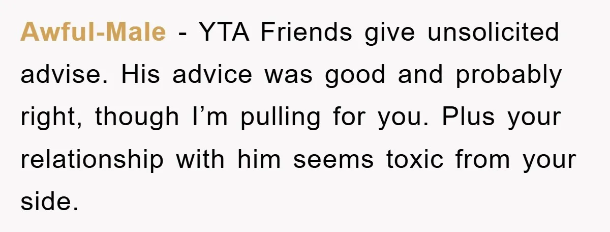 Awful-Male − YTA Friends give unsolicited advise. His advice was good and probably right, though I’m pulling for you. Plus your relationship with him seems toxic from your side.