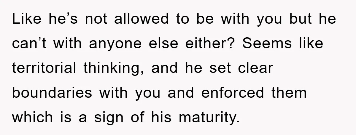 Like he’s not allowed to be with you but he can’t with anyone else either? Seems like territorial thinking, and he set clear boundaries with you and enforced them which...