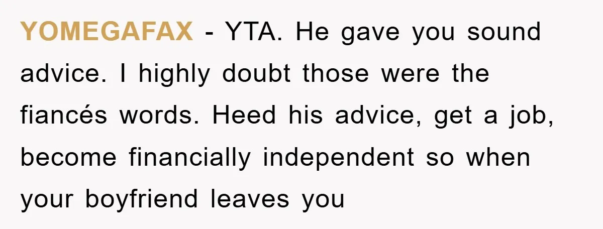 YOMEGAFAX − YTA. He gave you sound advice. I highly doubt those were the fiancés words. Heed his advice, get a job, become financially independent so when your boyfriend leaves...