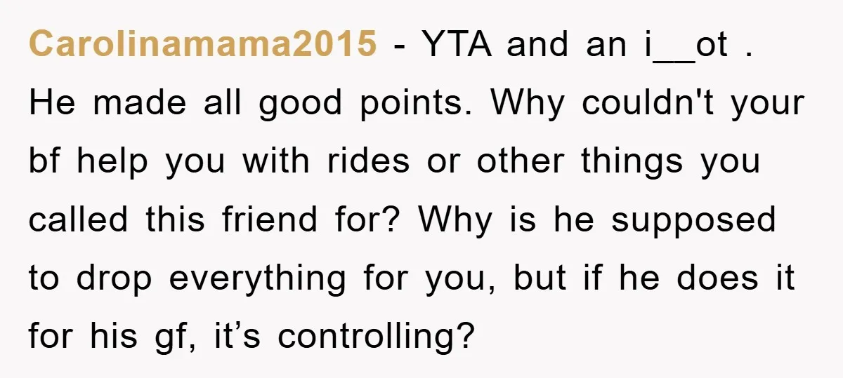 Carolinamama2015 − YTA and an i__ot . He made all good points. Why couldn't your bf help you with rides or other things you called this friend for? Why is...