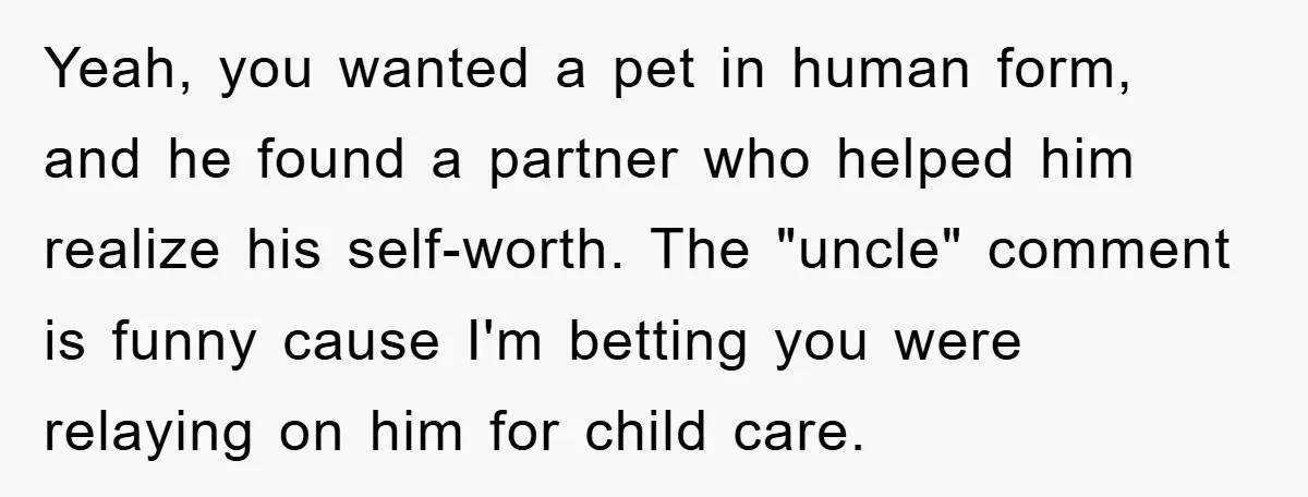 Yeah, you wanted a pet in human form, and he found a partner who helped him realize his self-worth. The "uncle" comment is funny cause I'm betting you were relaying...