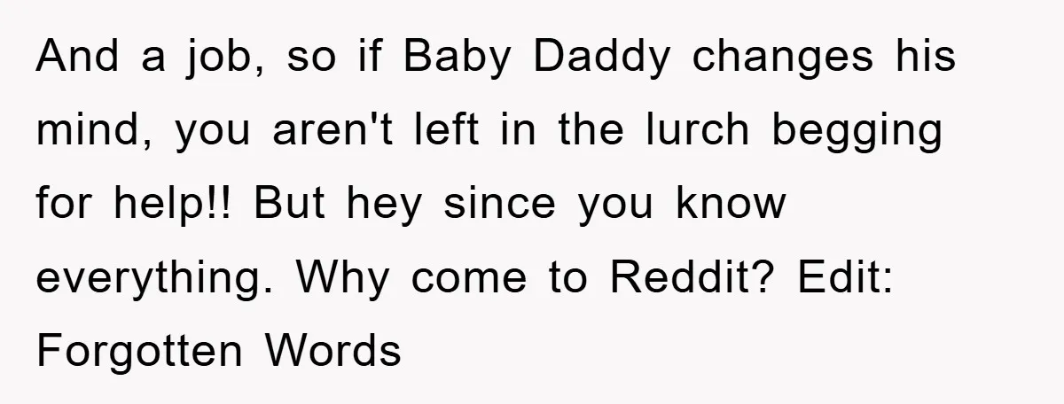 And a job, so if Baby Daddy changes his mind, you aren't left in the lurch begging for help!! But hey since you know everything. Why come to Reddit? Edit:...