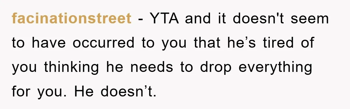 facinationstreet − YTA and it doesn't seem to have occurred to you that he’s tired of you thinking he needs to drop everything for you. He doesn’t.