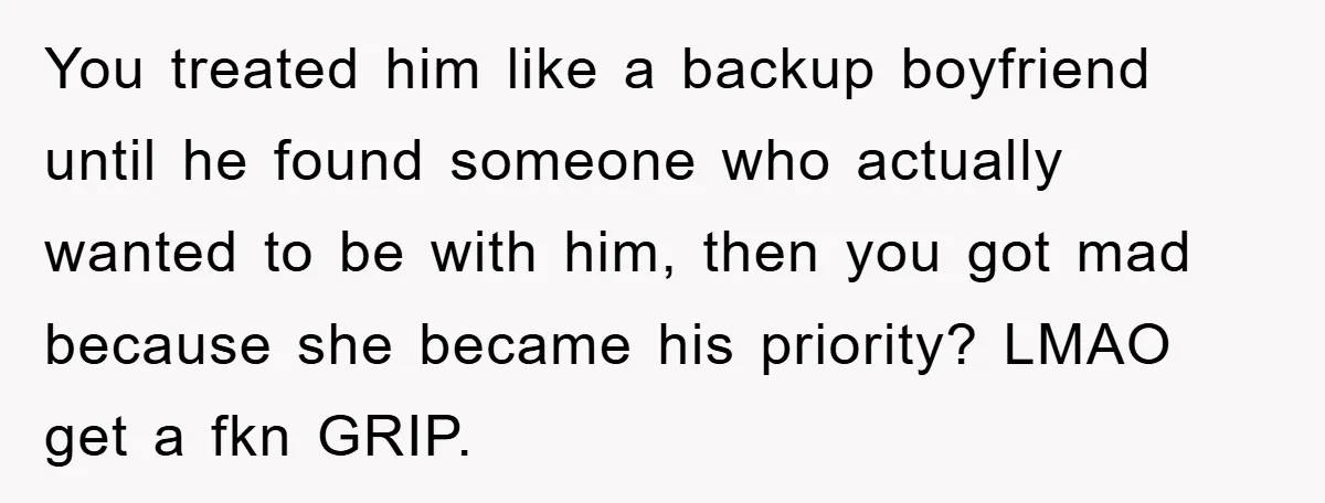 You treated him like a backup boyfriend until he found someone who actually wanted to be with him, then you got mad because she became his priority? LMAO get a...