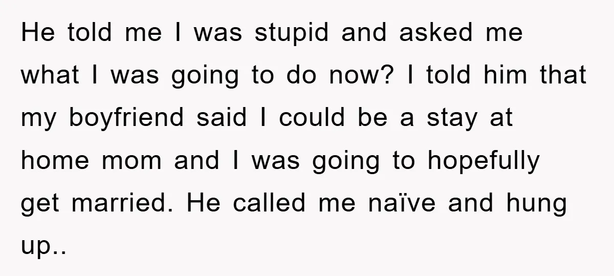 He told me I was stupid and asked me what I was going to do now? I told him that my boyfriend said I could be a stay at home...