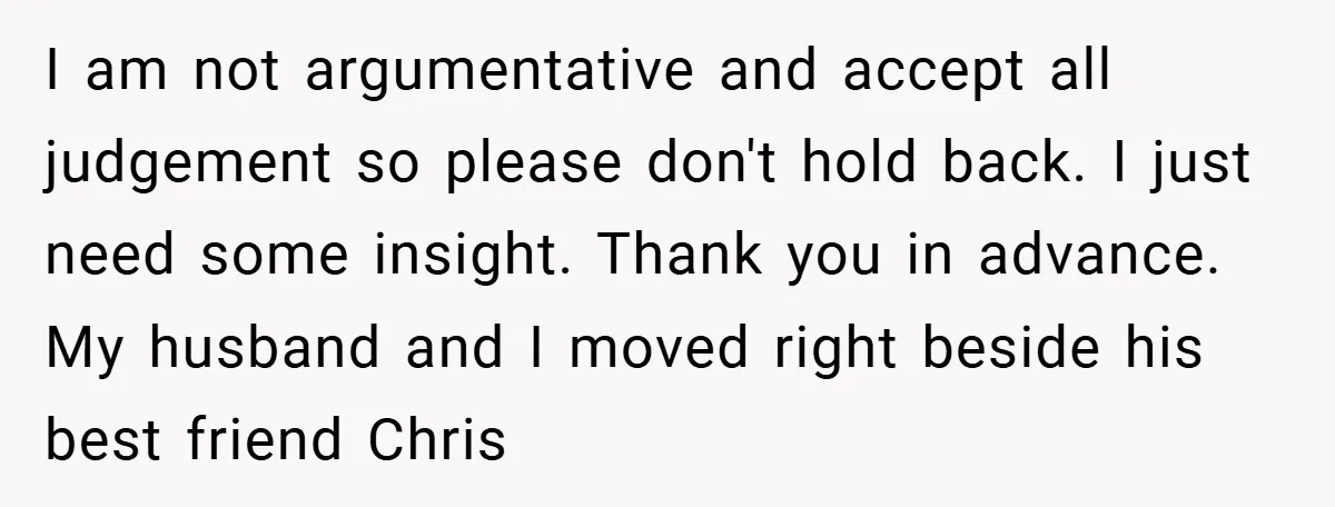 I am not argumentative and accept all judgement so please don't hold back. I just need some insight. Thank you in advance. My husband and I moved right beside his...