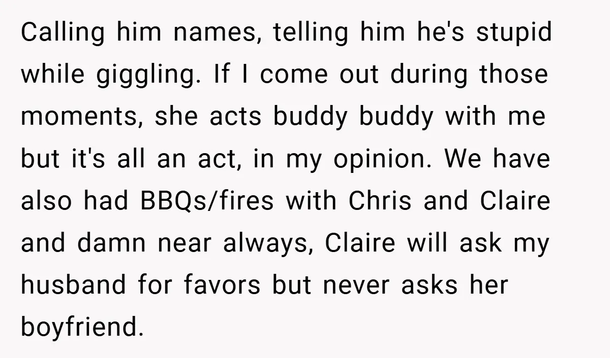 Calling him names, telling him he's stupid while giggling. If I come out during those moments, she acts buddy buddy with me but it's all an act, in my opinion....