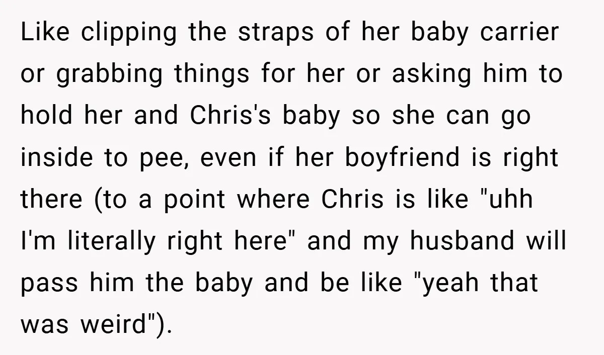 Like clipping the straps of her baby carrier or grabbing things for her or asking him to hold her and Chris's baby so she can go inside to pee, even...