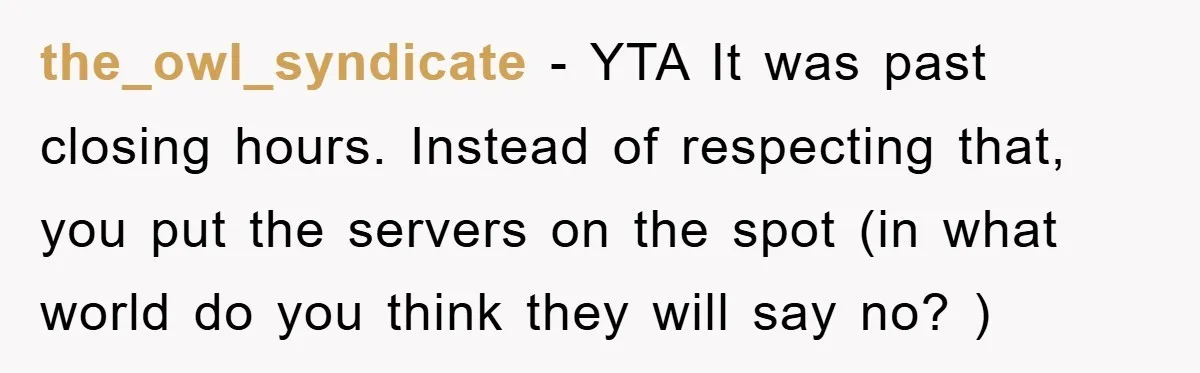the_owl_syndicate − YTA It was past closing hours. Instead of respecting that, you put the servers on the spot (in what world do you think they will say no? )
