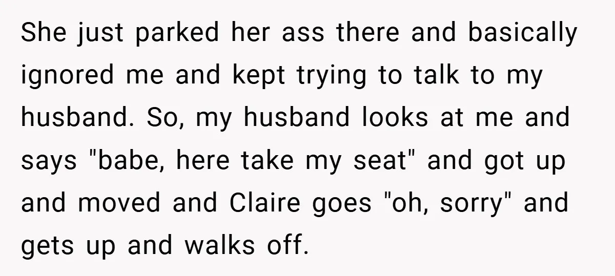 She just parked her ass there and basically ignored me and kept trying to talk to my husband. So, my husband looks at me and says "babe, here take my...