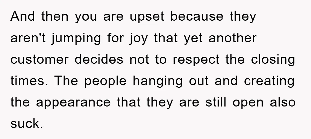 And then you are upset because they aren't jumping for joy that yet another customer decides not to respect the closing times. The people hanging out and creating the appearance...