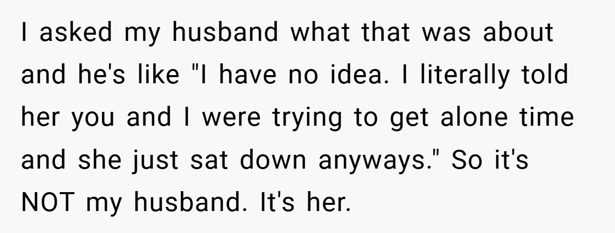 I asked my husband what that was about and he's like "I have no idea. I literally told her you and I were trying to get alone time and she...