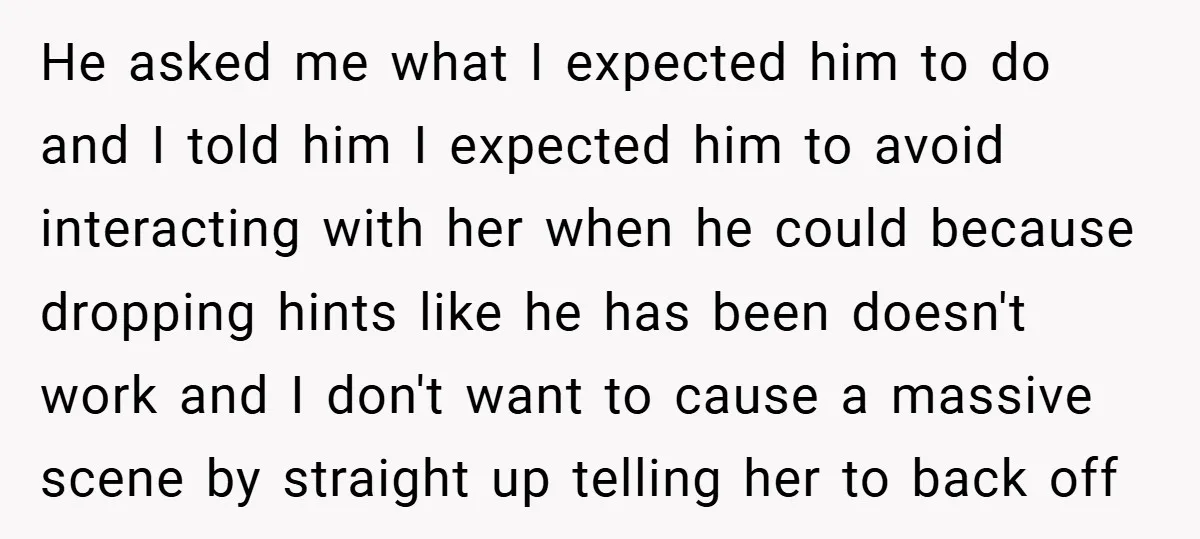 He asked me what I expected him to do and I told him I expected him to avoid interacting with her when he could because dropping hints like he has...