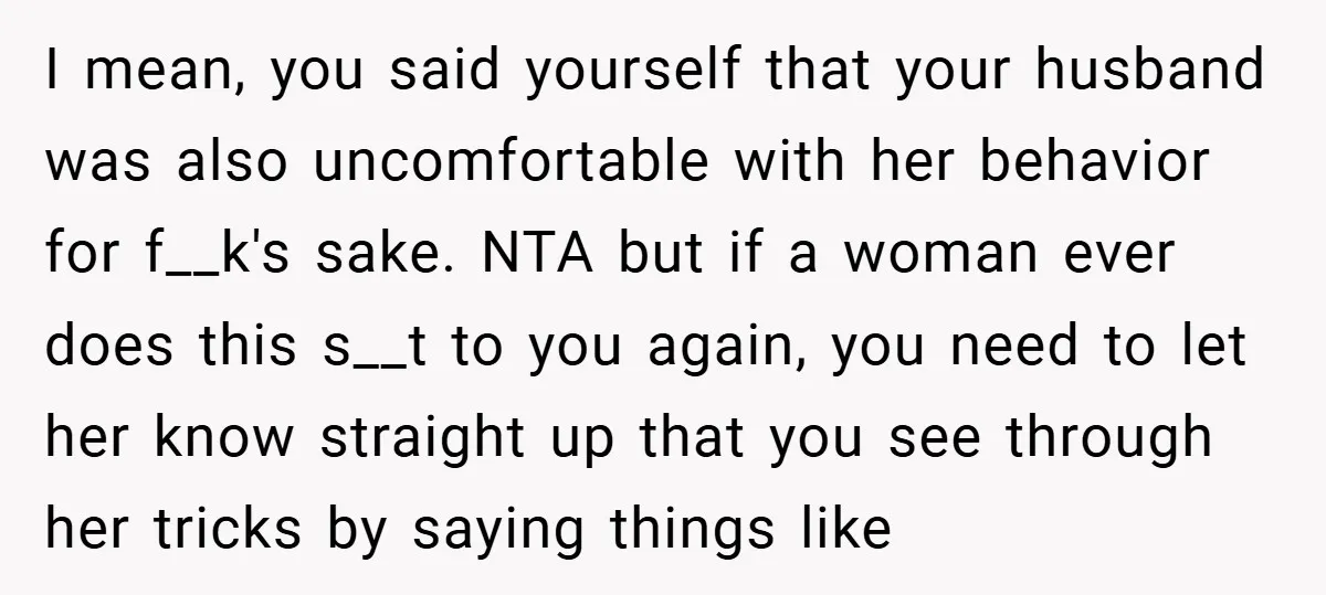 I mean, you said yourself that your husband was also uncomfortable with her behavior for f__k's sake. NTA but if a woman ever does this s__t to you again, you...