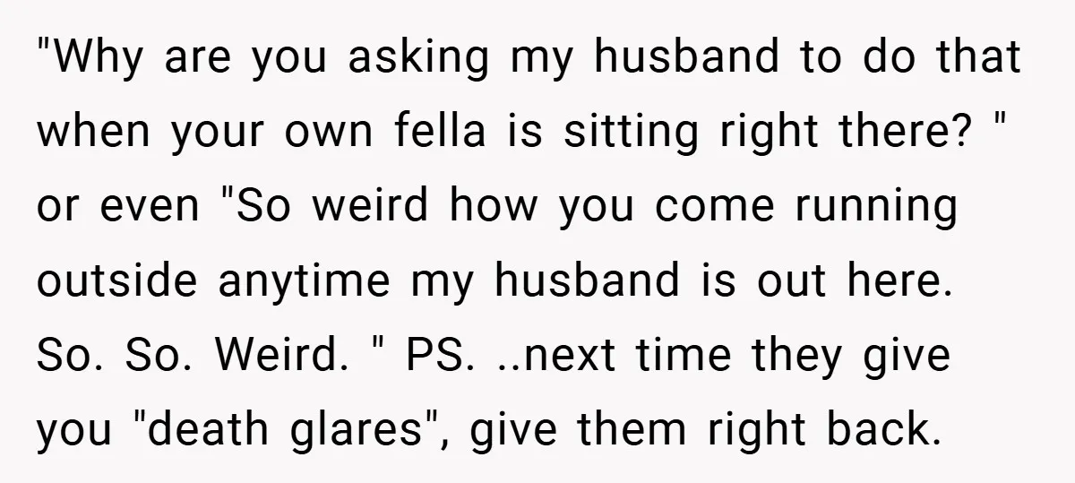 "Why are you asking my husband to do that when your own fella is sitting right there? " or even "So weird how you come running outside anytime my husband...