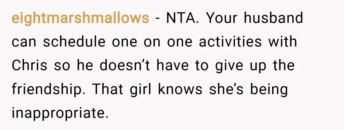 eightmarshmallows − NTA. Your husband can schedule one on one activities with Chris so he doesn’t have to give up the friendship. That girl knows she’s being inappropriate.